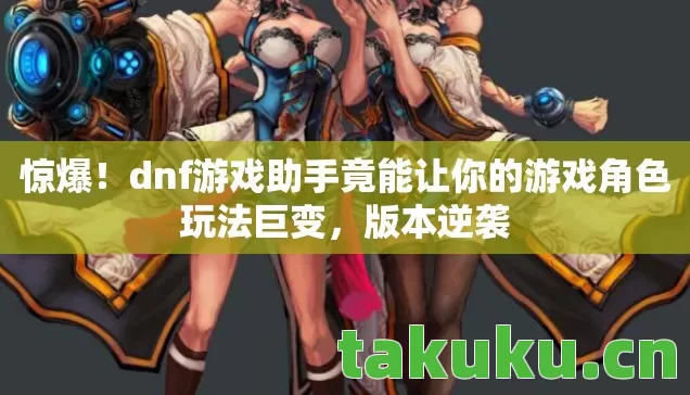 惊爆！dnf游戏助手竟能让你的游戏角色玩法巨变，版本逆袭