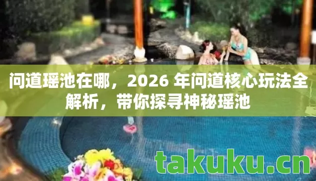 问道瑶池在哪，2026 年问道核心玩法全解析，带你探寻神秘瑶池