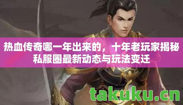 热血传奇哪一年出来的，十年老玩家揭秘私服圈最新动态与玩法变迁