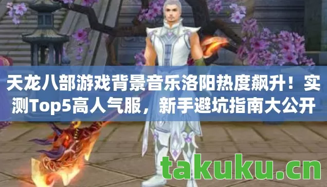 天龙八部游戏背景音乐洛阳热度飙升！实测Top5高人气服，新手避坑指南大公开！