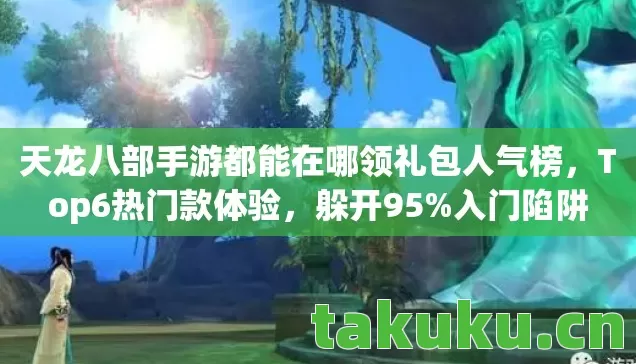 天龙八部手游都能在哪领礼包人气榜，Top6热门款体验，躲开95%入门陷阱