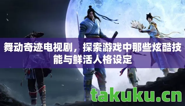 舞动奇迹电视剧，探索游戏中那些炫酷技能与鲜活人格设定
