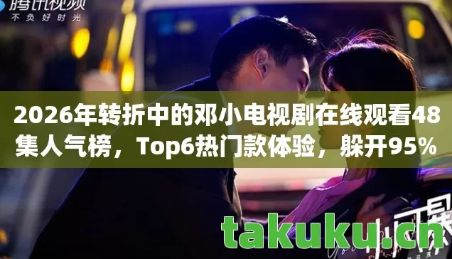 2026年转折中的邓小电视剧在线观看48集人气榜,Top6热门款体验,躲开95%入门陷阱 2026年转折中的邓小电视剧在线观看48集人气榜,Top6热门款体验,躲开95%入门陷阱
