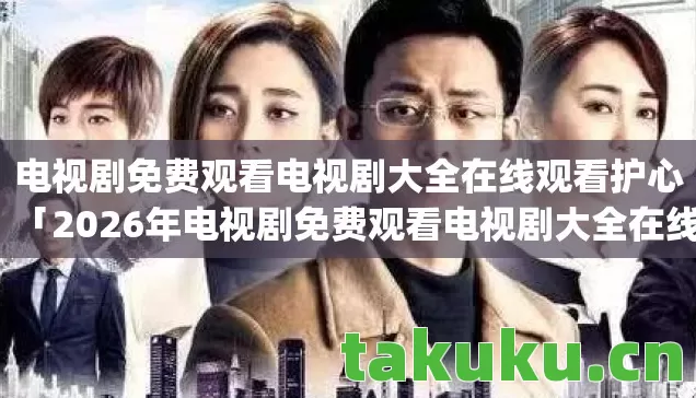 电视剧免费观看电视剧大全在线观看护心「2026年电视剧免费观看电视剧大全在线观看护心热度榜,Top10必看剧集实测,避开80%新手踩雷点!」 电视剧免费观看电视剧大全在线观看护心「2026年电视剧免费观看电视剧大全在线观看护心热度榜,Top10必看剧集实测,避开80%新手踩雷点!」