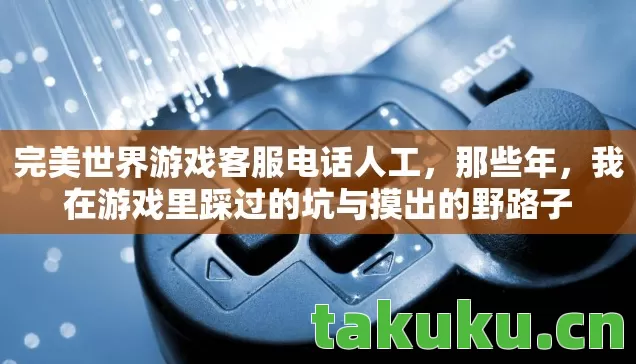 完美世界游戏客服电话人工,那些年,我在游戏里踩过的坑与摸出的野路子 完美世界游戏客服电话人工,那些年,我在游戏里踩过的坑与摸出的野路子