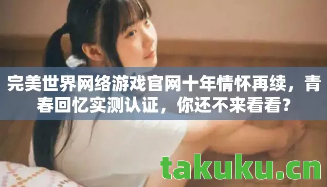 完美世界网络游戏官网十年情怀再续,青春回忆实测认证,你还不来看看? 完美世界网络游戏官网十年情怀再续,青春回忆实测认证,你还不来看看?