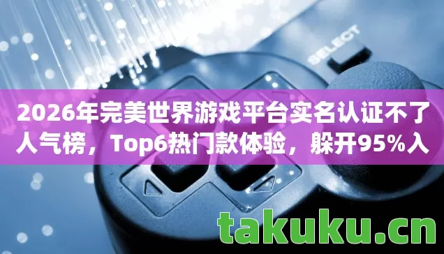 2026年完美世界游戏平台实名认证不了人气榜,Top6热门款体验,躲开95%入门陷阱 2026年完美世界游戏平台实名认证不了人气榜,Top6热门款体验,躲开95%入门陷阱