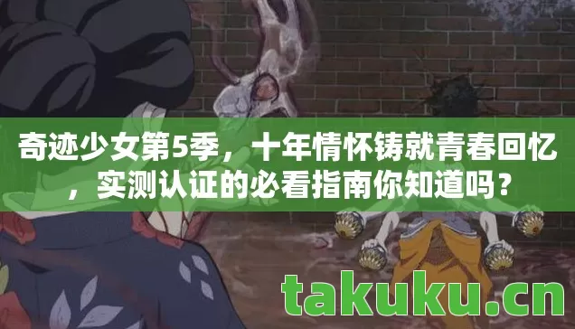 奇迹少女第5季,十年情怀铸就青春回忆,实测认证的必看指南你知道吗? 奇迹少女第5季,十年情怀铸就青春回忆,实测认证的必看指南你知道吗?