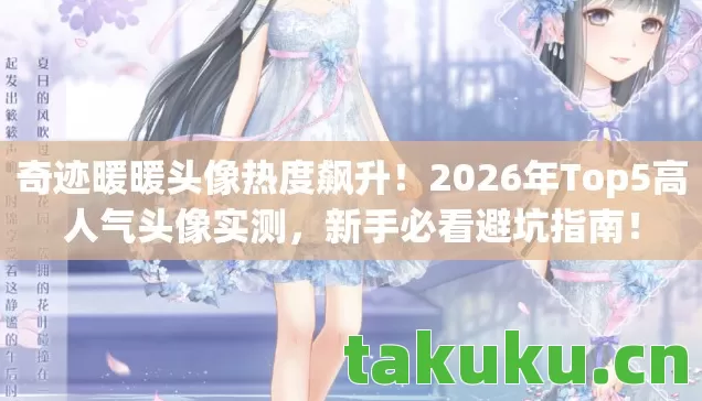 奇迹暖暖头像热度飙升！2026年Top5高人气头像实测，新手必看避坑指南！