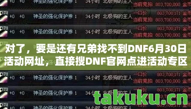 对了,要是还有兄弟找不到DNF6月30日活动网址,直接搜DNF官网点进活动专区就行,或者私聊我发你快捷链接!这次活动对新手特别友好,白嫖的史诗装备、强化券、宠物蛋管够,错过再等一年啊! 对了,要是还有兄弟找不到DNF6月30日活动网址,直接搜DNF官网点进活动专区就行,或者私聊我发你快捷链接!这次活动对新手特别友好,白嫖的史诗装备、强化券、宠物蛋管够,错过再等一年啊!