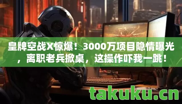 皇牌空战X惊爆！3000万项目隐情曝光，离职老兵掀桌，这操作吓我一跳！