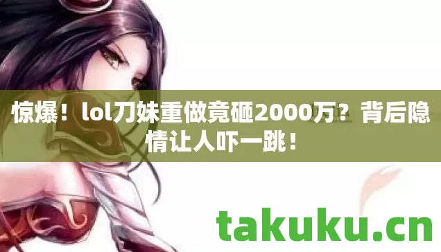 惊爆！lol刀妹重做竟砸2000万？背后隐情让人吓一跳！