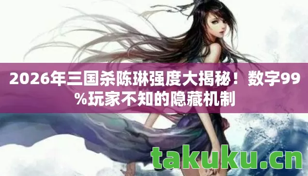 2026年三国杀陈琳强度大揭秘！数字99%玩家不知的隐藏机制