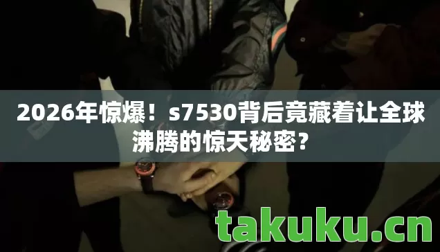 2026年惊爆！s7530背后竟藏着让全球沸腾的惊天秘密？