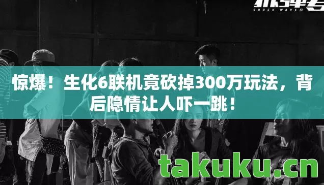 惊爆！生化6联机竟砍掉300万玩法，背后隐情让人吓一跳！