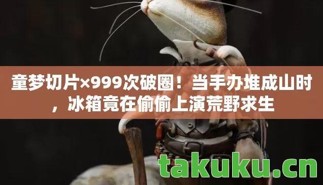 童梦切片×999次破圈！当手办堆成山时，冰箱竟在偷偷上演荒野求生