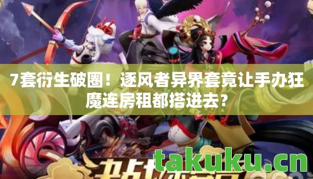 7套衍生破圈！逐风者异界套竟让手办狂魔连房租都搭进去？