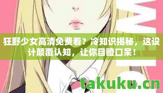 狂野少女高清免费看?冷知识揭秘,这设计颠覆认知,让你目瞪口呆! 狂野少女高清免费看?冷知识揭秘,这设计颠覆认知,让你目瞪口呆!
