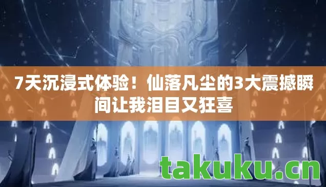 7天沉浸式体验！仙落凡尘的3大震撼瞬间让我泪目又狂喜