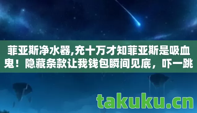 菲亚斯净水器,充十万才知菲亚斯是吸血鬼!隐藏条款让我钱包瞬间见底,吓一跳! 菲亚斯净水器,充十万才知菲亚斯是吸血鬼!隐藏条款让我钱包瞬间见底,吓一跳!