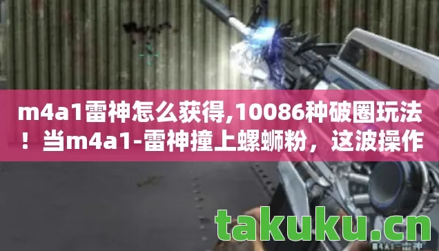 m4a1雷神怎么获得,10086种破圈玩法!当m4a1-雷神撞上螺蛳粉,这波操作我直接封神! m4a1雷神怎么获得,10086种破圈玩法!当m4a1-雷神撞上螺蛳粉,这波操作我直接封神!