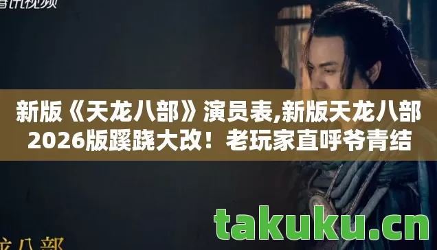 新版《天龙八部》演员表,新版天龙八部2026版蹊跷大改！老玩家直呼爷青结