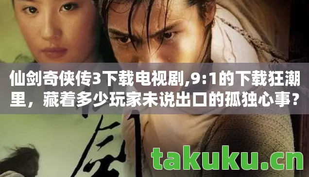 仙剑奇侠传3下载电视剧,9:1的下载狂潮里，藏着多少玩家未说出口的孤独心事？