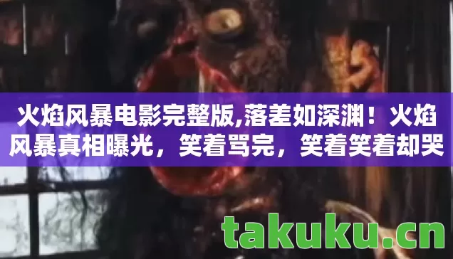 火焰风暴电影完整版,落差如深渊！火焰风暴真相曝光，笑着骂完，笑着笑着却哭了