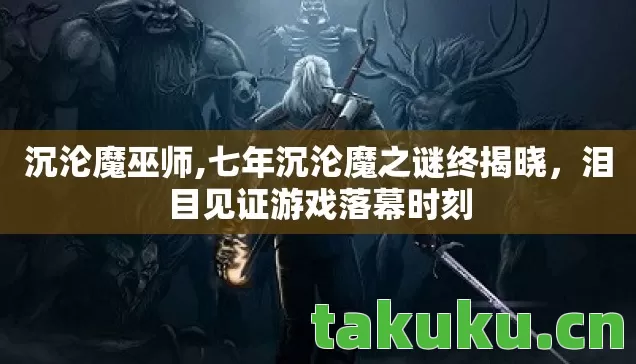 沉沦魔巫师,七年沉沦魔之谜终揭晓,泪目见证游戏落幕时刻 沉沦魔巫师,七年沉沦魔之谜终揭晓,泪目见证游戏落幕时刻