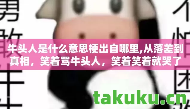 牛头人是什么意思梗出自哪里,从落差到真相,笑着骂牛头人,笑着笑着就哭了 牛头人是什么意思梗出自哪里,从落差到真相,笑着骂牛头人,笑着笑着就哭了
