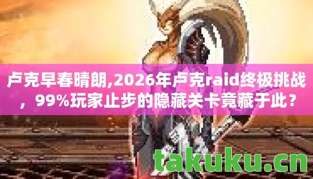 卢克早春晴朗,2026年卢克raid终极挑战，99%玩家止步的隐藏关卡竟藏于此？