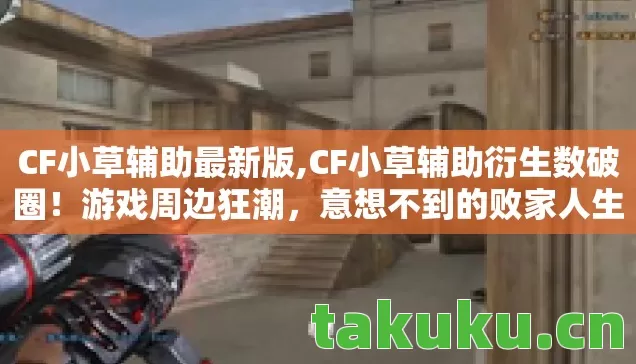 CF小草辅助最新版,CF小草辅助衍生数破圈!游戏周边狂潮,意想不到的败家人生! CF小草辅助最新版,CF小草辅助衍生数破圈!游戏周边狂潮,意想不到的败家人生!