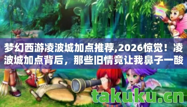 梦幻西游凌波城加点推荐,2026惊觉!凌波城加点背后,那些旧情竟让我鼻子一酸 梦幻西游凌波城加点推荐,2026惊觉!凌波城加点背后,那些旧情竟让我鼻子一酸