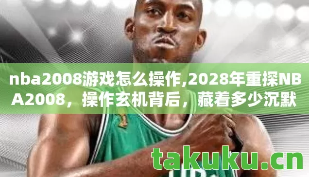 nba2008游戏怎么操作,2028年重探NBA2008,操作玄机背后,藏着多少沉默的青春密码? nba2008游戏怎么操作,2028年重探NBA2008,操作玄机背后,藏着多少沉默的青春密码?