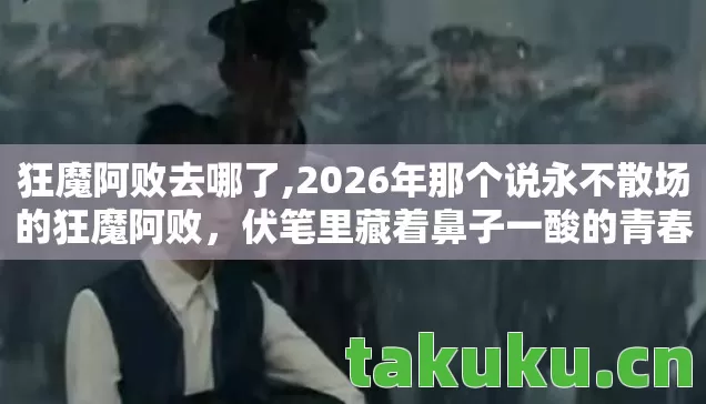 狂魔阿败去哪了,2026年那个说永不散场的狂魔阿败，伏笔里藏着鼻子一酸的青春