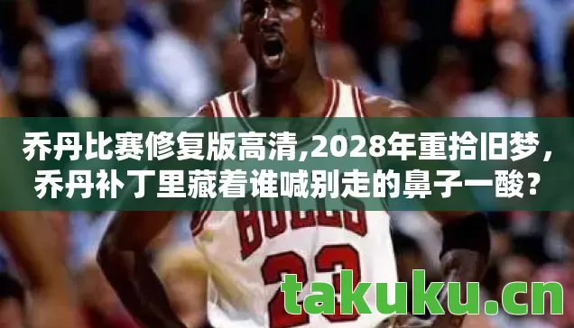 乔丹比赛修复版高清,2028年重拾旧梦,乔丹补丁里藏着谁喊别走的鼻子一酸? 乔丹比赛修复版高清,2028年重拾旧梦,乔丹补丁里藏着谁喊别走的鼻子一酸?
