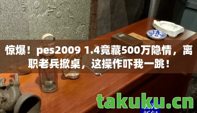 惊爆!pes2009 1.4竟藏500万隐情,离职老兵掀桌,这操作吓我一跳! 惊爆!pes2009 1.4竟藏500万隐情,离职老兵掀桌,这操作吓我一跳!