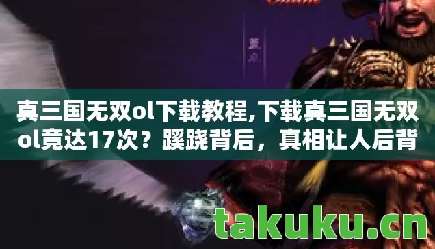 真三国无双ol下载教程,下载真三国无双ol竟达17次?蹊跷背后,真相让人后背发凉! 真三国无双ol下载教程,下载真三国无双ol竟达17次?蹊跷背后,真相让人后背发凉!