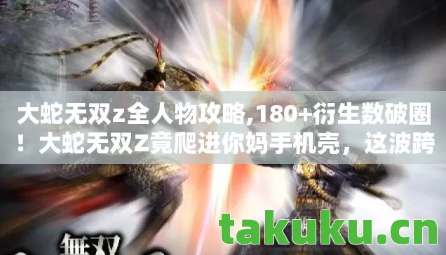 大蛇无双z全人物攻略,180+衍生数破圈！大蛇无双Z竟爬进你妈手机壳，这波跨界意想不到！