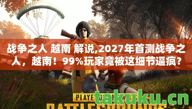 战争之人 越南 解说,2027年首测战争之人,越南!99%玩家竟被这细节逼疯? 战争之人 越南 解说,2027年首测战争之人,越南!99%玩家竟被这细节逼疯?