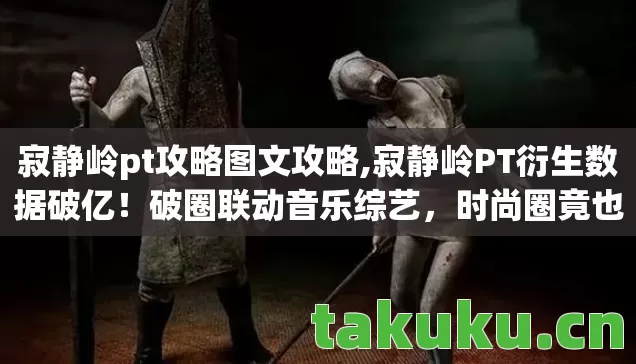 寂静岭pt攻略图文攻略,寂静岭PT衍生数据破亿！破圈联动音乐综艺，时尚圈竟也意想不到！