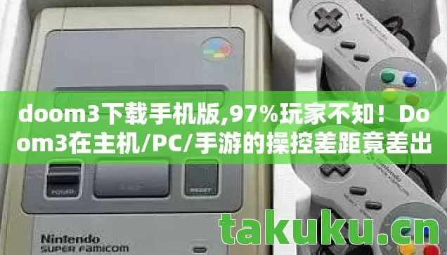 doom3下载手机版,97%玩家不知！Doom3在主机/PC/手游的操控差距竟差出3个次元！