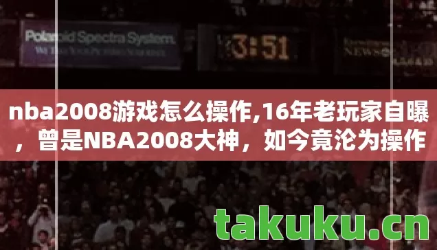 nba2008游戏怎么操作,16年老玩家自曝，曾是NBA2008大神，如今竟沦为操作小白？