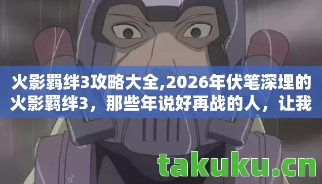火影羁绊3攻略大全,2026年伏笔深埋的火影羁绊3,那些年说好再战的人,让我鼻子一酸 火影羁绊3攻略大全,2026年伏笔深埋的火影羁绊3,那些年说好再战的人,让我鼻子一酸