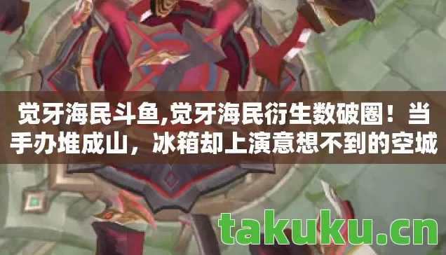 觉牙海民斗鱼,觉牙海民衍生数破圈！当手办堆成山，冰箱却上演意想不到的空城计