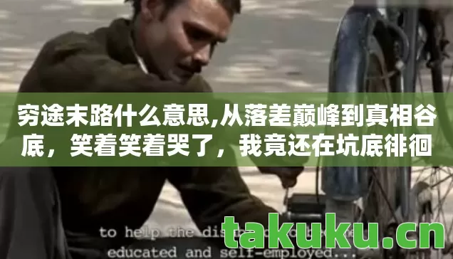 穷途末路什么意思,从落差巅峰到真相谷底,笑着笑着哭了,我竟还在坑底徘徊 穷途末路什么意思,从落差巅峰到真相谷底,笑着笑着哭了,我竟还在坑底徘徊