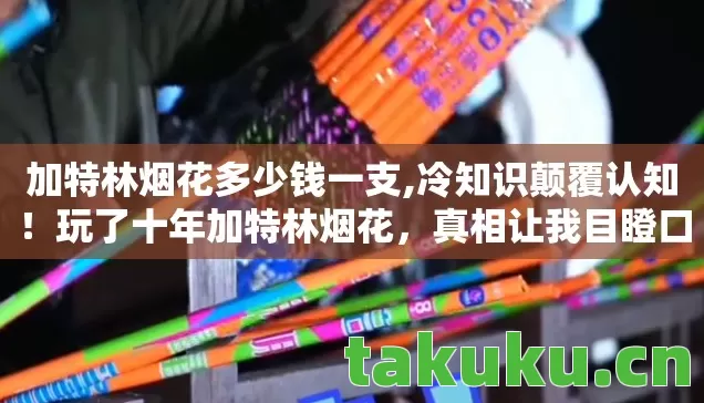 加特林烟花多少钱一支,冷知识颠覆认知!玩了十年加特林烟花,真相让我目瞪口呆! 加特林烟花多少钱一支,冷知识颠覆认知!玩了十年加特林烟花,真相让我目瞪口呆!