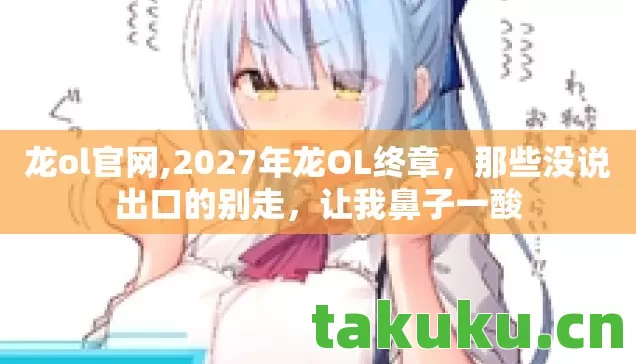 龙ol官网,2027年龙OL终章，那些没说出口的别走，让我鼻子一酸
