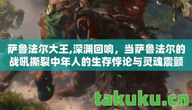 萨鲁法尔大王,深渊回响,当萨鲁法尔的战吼撕裂中年人的生存悖论与灵魂震颤 萨鲁法尔大王,深渊回响,当萨鲁法尔的战吼撕裂中年人的生存悖论与灵魂震颤