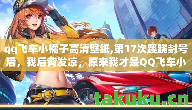 qq飞车小橘子高清壁纸,第17次蹊跷封号后，我后背发凉，原来我才是QQ飞车小橘子的提线木偶
